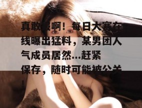 真敢报啊！每日大赛在线曝出猛料，某男团人气成员居然...赶紧保存，随时可能被公关！