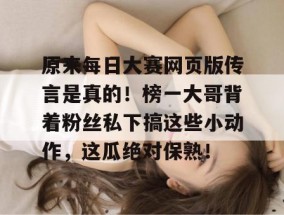 原来每日大赛网页版传言是真的！榜一大哥背着粉丝私下搞这些小动作，这瓜绝对保熟！