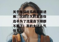 关于每日吃瓜的最新进展：沉寂已久的某退役选手为了流量连下限都不要了！真的太让人气愤了...