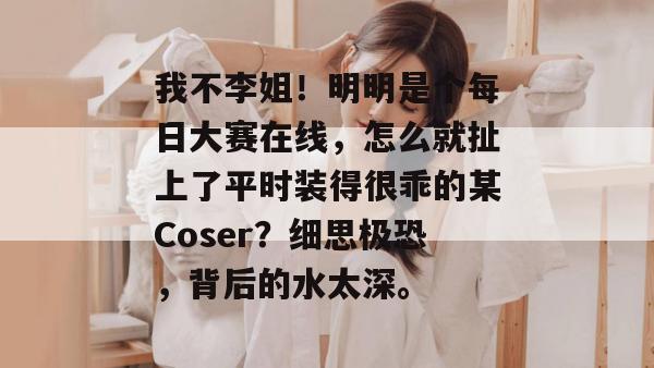 我不李姐！明明是个每日大赛在线，怎么就扯上了平时装得很乖的某Coser？细思极恐，背后的水太深。