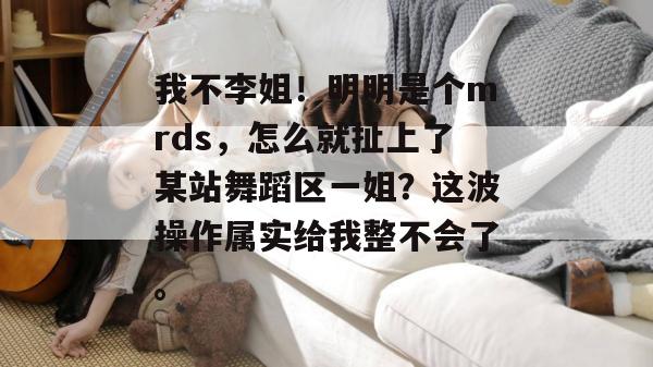 我不李姐！明明是个mrds，怎么就扯上了某站舞蹈区一姐？这波操作属实给我整不会了。