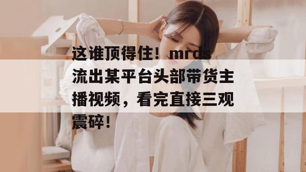这谁顶得住！mrds流出某平台头部带货主播视频，看完直接三观震碎！