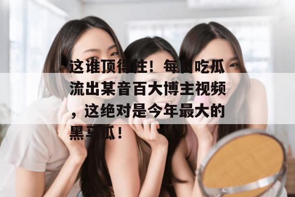 这谁顶得住!每日吃瓜流出某音百大博主视频,这绝对是今年最大的黑马瓜! 第1张 这谁顶得住!每日吃瓜流出某音百大博主视频,这绝对是今年最大的黑马瓜! 第1张