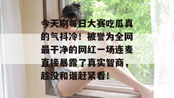 今天刷每日大赛吃瓜真的气抖冷!被誉为全网最干净的网红一场连麦直接暴露了真实智商,趁没和谐赶紧看! 第1张 今天刷每日大赛吃瓜真的气抖冷!被誉为全网最干净的网红一场连麦直接暴露了真实智商,趁没和谐赶紧看! 第1张
