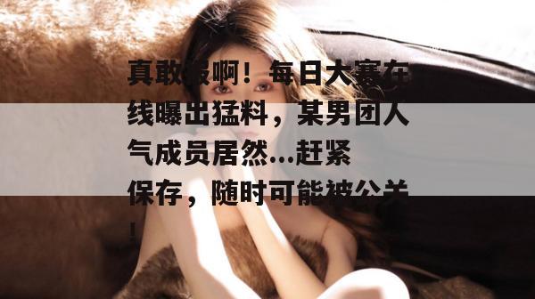 真敢报啊！每日大赛在线曝出猛料，某男团人气成员居然...赶紧保存，随时可能被公关！  第1张
