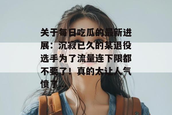 关于每日吃瓜的最新进展:沉寂已久的某退役选手为了流量连下限都不要了!真的太让人气愤了... 第1张 关于每日吃瓜的最新进展:沉寂已久的某退役选手为了流量连下限都不要了!真的太让人气愤了... 第1张