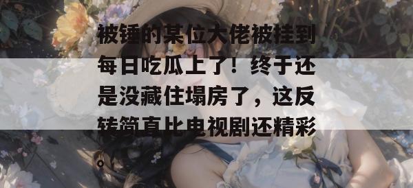 被锤的某位大佬被挂到每日吃瓜上了!终于还是没藏住塌房了,这反转简直比电视剧还精彩。 第1张 被锤的某位大佬被挂到每日吃瓜上了!终于还是没藏住塌房了,这反转简直比电视剧还精彩。 第1张