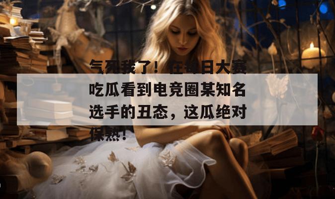 气死我了!在每日大赛吃瓜看到电竞圈某知名选手的丑态,这瓜绝对保熟! 第1张 气死我了!在每日大赛吃瓜看到电竞圈某知名选手的丑态,这瓜绝对保熟! 第1张