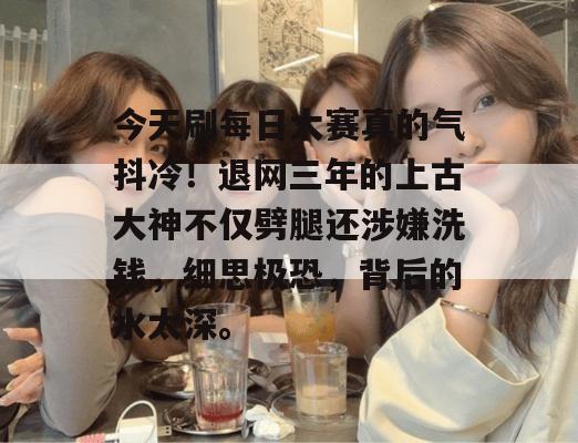 今天刷每日大赛真的气抖冷！退网三年的上古大神不仅劈腿还涉嫌洗钱，细思极恐，背后的水太深。  第1张